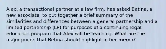 Alex, a transactional partner at a law firm, has asked Betina, a new associate, to put together a brief summary of the similarities and differences between a general partnership and a limited partnership (LP) for purposes of a continuing legal education program that Alex will be teaching. What are the major points that Betina should highlight in her memo?