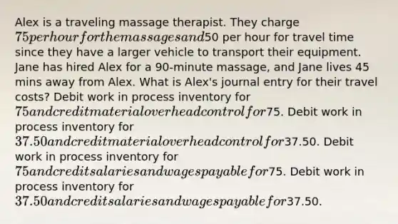 Alex is a traveling massage therapist. They charge 75 per hour for the massages and50 per hour for travel time since they have a larger vehicle to transport their equipment. Jane has hired Alex for a 90-minute massage, and Jane lives 45 mins away from Alex. What is Alex's journal entry for their travel costs? Debit work in process inventory for 75 and credit material overhead control for75. Debit work in process inventory for 37.50 and credit material overhead control for37.50. Debit work in process inventory for 75 and credit salaries and wages payable for75. Debit work in process inventory for 37.50 and credit salaries and wages payable for37.50.