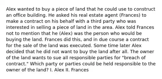 Alex wanted to buy a piece of land that he could use to construct an office building. He asked his real estate agent (Frances) to make a contract on his behalf with a third party who was interested in selling a piece of land in the area. Alex told Frances not to mention that he (Alex) was the person who would be buying the land. Frances did this, and in due course a contract for the sale of the land was executed. Some time later Alex decided that he did not want to buy the land after all. The owner of the land wants to sue all responsible parties for "breach of contract." Which party or parties could be held responsible to the owner of the land? I. Alex II. Frances