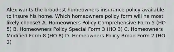 Alex wants the broadest homeowners insurance policy available to insure his home. Which homeowners policy form will he most likely choose? A. Homeowners Policy Comprehensive Form 5 (HO 5) B. Homeowners Policy Special Form 3 (HO 3) C. Homeowners Modified Form 8 (HO 8) D. Homeowners Policy Broad Form 2 (HO 2)