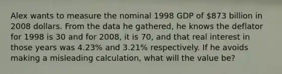 Alex wants to measure the nominal 1998 GDP of 873 billion in 2008 dollars. From the data he gathered, he knows the deflator for 1998 is 30 and for 2008, it is 70, and that real interest in those years was 4.23% and 3.21% respectively. If he avoids making a misleading calculation, what will the value be?