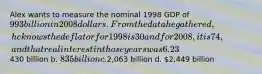 Alex wants to measure the nominal 1998 GDP of 993 billion in 2008 dollars. From the data he gathered, he knows the deflator for 1998 is 30 and for 2008, it is 74, and that real interest in those years was 6.23% and 3.21% respectively. If he avoids making a misleading calculation, what will the value be? a.430 billion b. 835 billion c.2,063 billion d. 2,449 billion