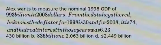 Alex wants to measure the nominal 1998 GDP of 993 billion in 2008 dollars. From the data he gathered, he knows the deflator for 1998 is 30 and for 2008, it is 74, and that real interest in those years was 6.23% and 3.21% respectively. If he avoids making a misleading calculation, what will the value be? a.430 billion b. 835 billion c.2,063 billion d. 2,449 billion