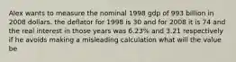 Alex wants to measure the nominal 1998 gdp of 993 billion in 2008 dollars. the deflator for 1998 is 30 and for 2008 it is 74 and the real interest in those years was 6.23% and 3.21 respectively if he avoids making a misleading calculation what will the value be