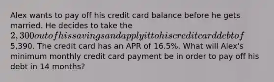 Alex wants to pay off his credit card balance before he gets married. He decides to take the 2,300 out of his savings and apply it to his credit card debt of5,390. The credit card has an APR of 16.5%. What will Alex's minimum monthly credit card payment be in order to pay off his debt in 14 months?