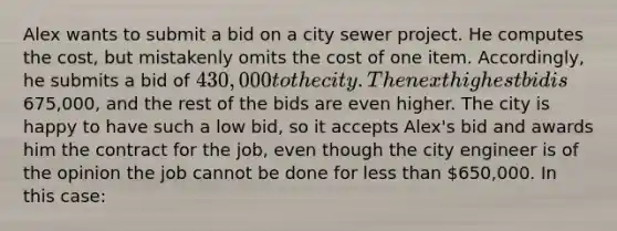 Alex wants to submit a bid on a city sewer project. He computes the cost, but mistakenly omits the cost of one item. Accordingly, he submits a bid of 430,000 to the city. The next highest bid is675,000, and the rest of the bids are even higher. The city is happy to have such a low bid, so it accepts Alex's bid and awards him the contract for the job, even though the city engineer is of the opinion the job cannot be done for less than 650,000. In this case: