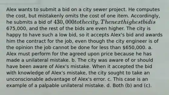 Alex wants to submit a bid on a city sewer project. He computes the cost, but mistakenly omits the cost of one item. Accordingly, he submits a bid of 430,000 to the city. The next highest bid is675,000, and the rest of the bids are even higher. The city is happy to have such a low bid, so it accepts Alex's bid and awards him the contract for the job, even though the city engineer is of the opinion the job cannot be done for less than 650,000. a. Alex must perform for the agreed upon price because he has made a unilateral mistake. b. The city was aware of or should have been aware of Alex's mistake. When it accepted the bid with knowledge of Alex's mistake, the city sought to take an unconscionable advantage of Alex's error. c. This case is an example of a palpable unilateral mistake. d. Both (b) and (c).