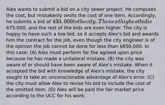 Alex wants to submit a bid on a city sewer project. He computes the cost, but mistakenly omits the cost of one item. Accordingly, he submits a bid of 430,000 to the city. The next highest bid is675,000, and the rest of the bids are even higher. The city is happy to have such a low bid, so it accepts Alex's bid and awards him the contract for the job, even though the city engineer is of the opinion the job cannot be done for <a href='https://www.questionai.com/knowledge/k7BtlYpAMX-less-than' class='anchor-knowledge'>less than</a> 650,000. In this case: (A) Alex must perform for the agreed upon price because he has made a unilateral mistake. (B) the city was aware of or should have been aware of Alex's mistake. When it accepted the bid with knowledge of Alex's mistake, the city sought to take an unconscionable advantage of Alex's error. (C) the city must allow Alex to revise his bid to include the cost of the omitted item. (D) Alex will be paid the fair market price according to the UCC for his work.