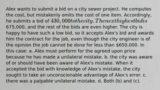 Alex wants to submit a bid on a city sewer project. He computes the cost, but mistakenly omits the cost of one item. Accordingly, he submits a bid of 430,000 to the city. The next highest bid is675,000, and the rest of the bids are even higher. The city is happy to have such a low bid, so it accepts Alex's bid and awards him the contract for the job, even though the city engineer is of the opinion the job cannot be done for less than 650,000. In this case: a. Alex must perform for the agreed upon price because he has made a unilateral mistake. b. the city was aware of or should have been aware of Alex's mistake. When it accepted the bid with knowledge of Alex's mistake, the city sought to take an unconscionable advantage of Alex's error. c. there was a palpable unilateral mistake. d. Both (b) and (c).