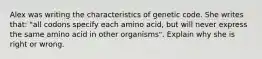 Alex was writing the characteristics of genetic code. She writes that: "all codons specify each amino acid, but will never express the same amino acid in other organisms". Explain why she is right or wrong.