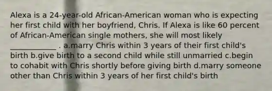 Alexa is a 24-year-old African-American woman who is expecting her first child with her boyfriend, Chris. If Alexa is like 60 percent of African-American single mothers, she will most likely ____________ . a.marry Chris within 3 years of their first child's birth b.give birth to a second child while still unmarried c.begin to cohabit with Chris shortly before giving birth d.marry someone other than Chris within 3 years of her first child's birth