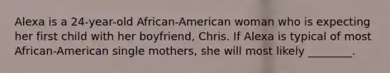 Alexa is a 24-year-old African-American woman who is expecting her first child with her boyfriend, Chris. If Alexa is typical of most African-American single mothers, she will most likely ________.