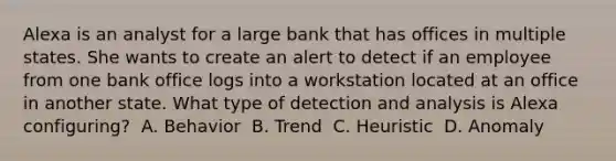 Alexa is an analyst for a large bank that has offices in multiple states. She wants to create an alert to detect if an employee from one bank office logs into a workstation located at an office in another state. What type of detection and analysis is Alexa configuring? ​ A. Behavior ​ B. Trend ​ C. Heuristic ​ D. Anomaly