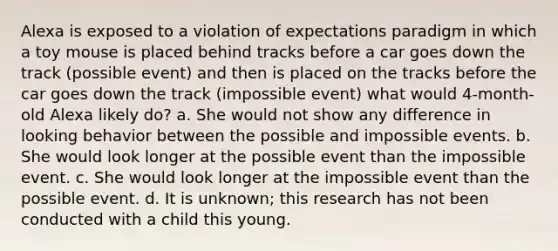 Alexa is exposed to a violation of expectations paradigm in which a toy mouse is placed behind tracks before a car goes down the track (possible event) and then is placed on the tracks before the car goes down the track (impossible event) what would 4-month-old Alexa likely do? a. She would not show any difference in looking behavior between the possible and impossible events. b. She would look longer at the possible event than the impossible event. c. She would look longer at the impossible event than the possible event. d. It is unknown; this research has not been conducted with a child this young.