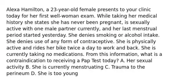 Alexa Hamilton, a 23-year-old female presents to your clinic today for her first well-woman exam. While taking her medical history she states she has never been pregnant, is sexually active with one male partner currently, and her last menstrual period started yesterday. She denies smoking or alcohol intake. She denies use of any form of contraceptive. She is physically active and rides her bike twice a day to work and back. She is currently taking no medications. From this information, what is a contraindication to receiving a Pap Test today? A. Her sexual activity B. She is currently menstruating C. Trauma to the perineum D. She is too young