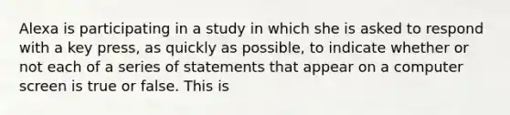 Alexa is participating in a study in which she is asked to respond with a key press, as quickly as possible, to indicate whether or not each of a series of statements that appear on a computer screen is true or false. This is