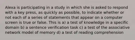 Alexa is participating in a study in which she is asked to respond with a key press, as quickly as possible, to indicate whether or not each of a series of statements that appear on a computer screen is true or false. This is a) a test of knowledge in a specific domain b) a sentence verification task c) a test of the associative network model of memory d) a test of reading comprehension