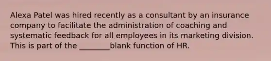 Alexa Patel was hired recently as a consultant by an insurance company to facilitate the administration of coaching and systematic feedback for all employees in its marketing division. This is part of the ________blank function of HR.