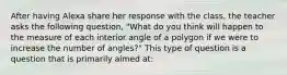 After having Alexa share her response with the class, the teacher asks the following question, "What do you think will happen to the measure of each interior angle of a polygon if we were to increase the number of angles?" This type of question is a question that is primarily aimed at: