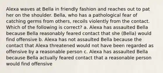 Alexa waves at Bella in friendly fashion and reaches out to pat her on the shoulder. Bella, who has a pathological fear of catching germs from others, recoils violently from the contact. Which of the following is correct? a. Alexa has assaulted Bella because Bella reasonably feared contact that she (Bella) would find offensive b. Alexa has not assaulted Bella because the contact that Alexa threatened would not have been regarded as offensive by a reasonable person c. Alexa has assaulted Bella because Bella actually feared contact that a reasonable person would find offensive