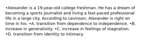 •Alexander is a 19-year-old college freshman. He has a dream of becoming a sports journalist and living a fast-paced professional life in a large city. According to Levinson, Alexander is right on time in his: •A. transition from dependence to independence. •B. increase in generativity. •C. increase in feelings of stagnation. •D. transition from identity to intimacy.