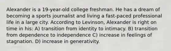 Alexander is a 19-year-old college freshman. He has a dream of becoming a sports journalist and living a fast-paced professional life in a large city. According to Levinson, Alexander is right on time in his: A) transition from identity to intimacy. B) transition from dependence to independence C) increase in feelings of stagnation. D) increase in generativity.