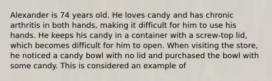 Alexander is 74 years old. He loves candy and has chronic arthritis in both hands, making it difficult for him to use his hands. He keeps his candy in a container with a screw-top lid, which becomes difficult for him to open. When visiting the store, he noticed a candy bowl with no lid and purchased the bowl with some candy. This is considered an example of