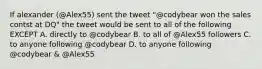 If alexander (@Alex55) sent the tweet "@codybear won the sales contst at DQ" the tweet would be sent to all of the following EXCEPT A. directly to @codybear B. to all of @Alex55 followers C. to anyone following @codybear D. to anyone following @codybear & @Alex55