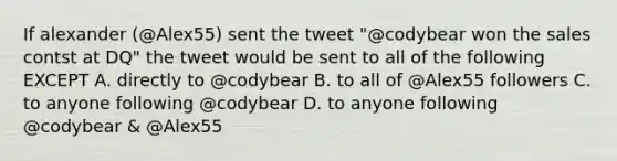 If alexander (@Alex55) sent the tweet "@codybear won the sales contst at DQ" the tweet would be sent to all of the following EXCEPT A. directly to @codybear B. to all of @Alex55 followers C. to anyone following @codybear D. to anyone following @codybear & @Alex55