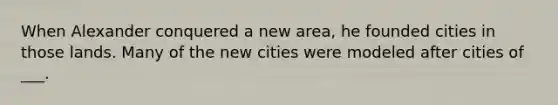 When Alexander conquered a new area, he founded cities in those lands. Many of the new cities were modeled after cities of ___.