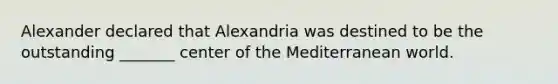 Alexander declared that Alexandria was destined to be the outstanding _______ center of the Mediterranean world.