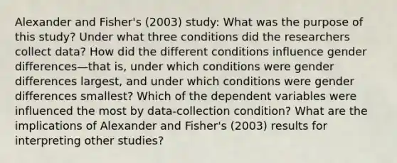 Alexander and Fisher's (2003) study: What was the purpose of this study? Under what three conditions did the researchers collect data? How did the different conditions influence gender differences—that is, under which conditions were gender differences largest, and under which conditions were gender differences smallest? Which of the dependent variables were influenced the most by data-collection condition? What are the implications of Alexander and Fisher's (2003) results for interpreting other studies?