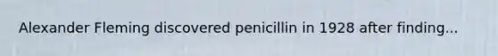 Alexander Fleming discovered penicillin in 1928 after finding...