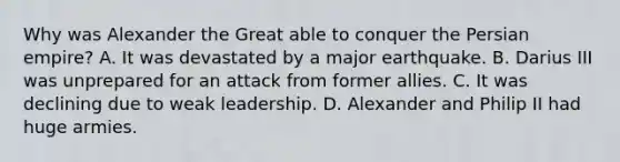 Why was Alexander the Great able to conquer the Persian empire? A. It was devastated by a major earthquake. B. Darius III was unprepared for an attack from former allies. C. It was declining due to weak leadership. D. Alexander and Philip II had huge armies.