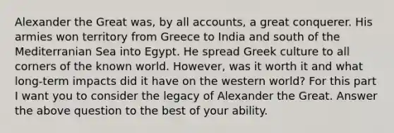 Alexander the Great was, by all accounts, a great conquerer. His armies won territory from Greece to India and south of the Mediterranian Sea into Egypt. He spread Greek culture to all corners of the known world. However, was it worth it and what long-term impacts did it have on the western world? For this part I want you to consider the legacy of Alexander the Great. Answer the above question to the best of your ability.