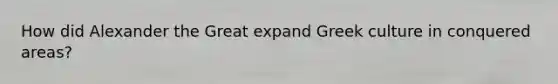 How did Alexander the Great expand Greek culture in conquered areas?