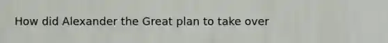 How did Alexander the Great plan to take over