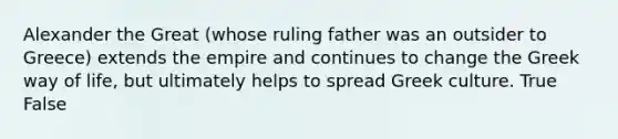 Alexander the Great (whose ruling father was an outsider to Greece) extends the empire and continues to change the Greek way of life, but ultimately helps to spread Greek culture. True False