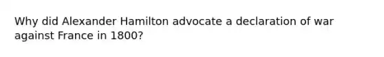 Why did Alexander Hamilton advocate a declaration of war against France in 1800?
