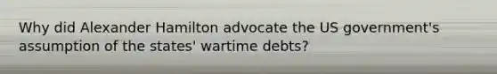 Why did Alexander Hamilton advocate the US government's assumption of the states' wartime debts?