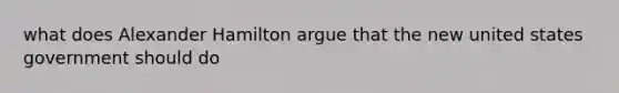 what does Alexander Hamilton argue that the new united states government should do