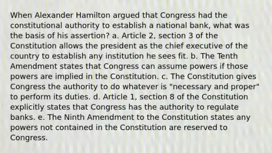 When Alexander Hamilton argued that Congress had the constitutional authority to establish a national bank, what was the basis of his assertion? a. Article 2, section 3 of the Constitution allows the president as the chief executive of the country to establish any institution he sees fit. b. The Tenth Amendment states that Congress can assume powers if those powers are implied in the Constitution. c. The Constitution gives Congress the authority to do whatever is "necessary and proper" to perform its duties. d. Article 1, section 8 of the Constitution explicitly states that Congress has the authority to regulate banks. e. The Ninth Amendment to the Constitution states any powers not contained in the Constitution are reserved to Congress.