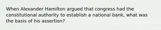 When Alexander Hamilton argued that congress had the constitutional authority to establish a national bank, what was the basis of his assertion?