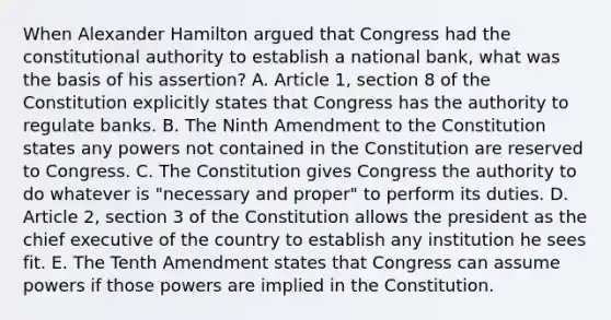 When <a href='https://www.questionai.com/knowledge/kk5OpKjFkP-alexander-hamilton' class='anchor-knowledge'>alexander hamilton</a> argued that Congress had the constitutional authority to establish a national bank, what was the basis of his assertion? A. Article 1, section 8 of the Constitution explicitly states that Congress has the authority to regulate banks. B. The Ninth Amendment to the Constitution states any powers not contained in the Constitution are reserved to Congress. C. The Constitution gives Congress the authority to do whatever is "necessary and proper" to perform its duties. D. Article 2, section 3 of the Constitution allows the president as the chief executive of the country to establish any institution he sees fit. E. The Tenth Amendment states that Congress can assume powers if those powers are implied in the Constitution.