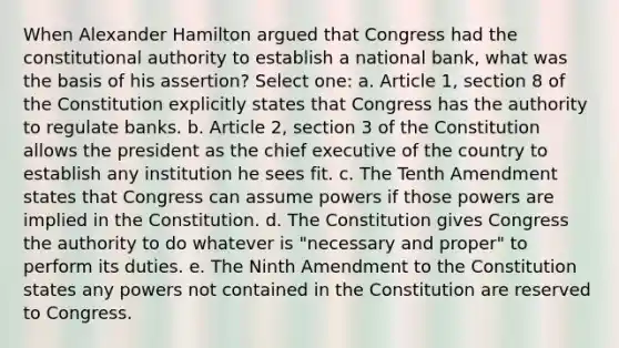 When Alexander Hamilton argued that Congress had the constitutional authority to establish a national bank, what was the basis of his assertion? Select one: a. Article 1, section 8 of the Constitution explicitly states that Congress has the authority to regulate banks. b. Article 2, section 3 of the Constitution allows the president as the chief executive of the country to establish any institution he sees fit. c. The Tenth Amendment states that Congress can assume powers if those powers are implied in the Constitution. d. The Constitution gives Congress the authority to do whatever is "necessary and proper" to perform its duties. e. The Ninth Amendment to the Constitution states any powers not contained in the Constitution are reserved to Congress.