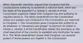 When Alexander Hamilton argued that Congress had the constitutional authority to establish a national bank, what was the basis of his assertion? a. Article 1, section 8 of the Constitution explicitly states that Congress has the authority to regulate banks b. The Ninth Amendment to the Constitution states any powers not contained in the Constitution are reserved to Congress c. The Constitution gives Congress the authority to do whatever is "necessary and proper" to perform its duties d. Article 2, section 3 of the Constitution allows the president as the chief executive of the country to establish any institution he sees fit e. The Tenth Amendment states that Congress can assume powers if those powers are implied in the Constitution