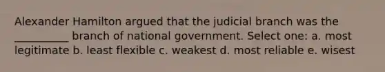 Alexander Hamilton argued that the judicial branch was the __________ branch of national government. Select one: a. most legitimate b. least flexible c. weakest d. most reliable e. wisest