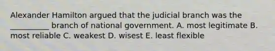 Alexander Hamilton argued that the judicial branch was the __________ branch of national government. A. most legitimate B. most reliable C. weakest D. wisest E. least flexible