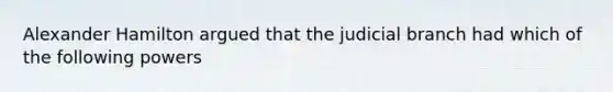 Alexander Hamilton argued that the judicial branch had which of the following powers