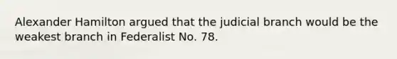 Alexander Hamilton argued that the judicial branch would be the weakest branch in Federalist No. 78.